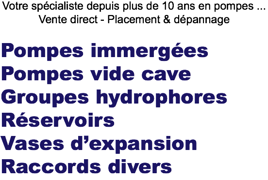 Votre spécialiste depuis plus de 10 ans en pompes ...
Vente direct - Placement & dépannage Pompes immergées
Pompes vide cave Groupes hydrophores
Réservoirs
Vases d’expansion
Raccords divers